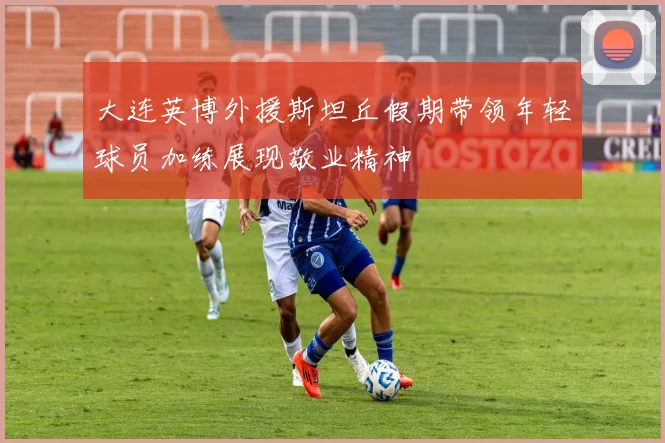 大连英博外援斯坦丘假期带领年轻球员加练展现敬业精神