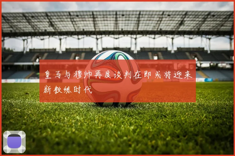 皇马与穆帅再度谈判在即或将迎来新教练时代