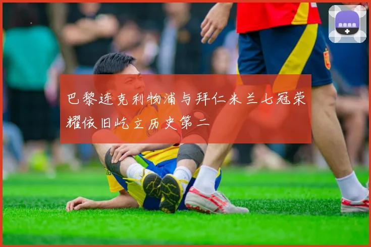 巴黎连克利物浦与拜仁米兰七冠荣耀依旧屹立历史第二