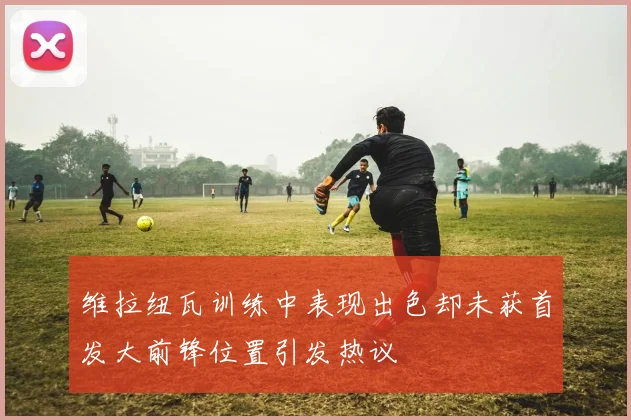 维拉纽瓦训练中表现出色却未获首发大前锋位置引发热议