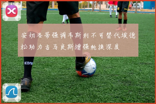 安切洛蒂强调韦斯利不可替代埃德松助力吉马良斯增强轮换深度