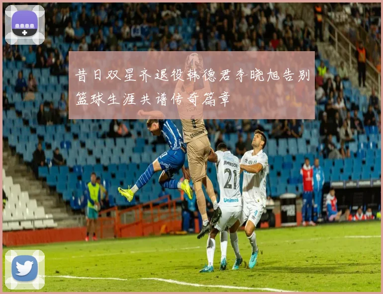 昔日双星齐退役韩德君李晓旭告别篮球生涯共谱传奇篇章