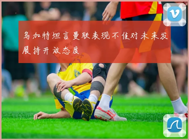 乌加特坦言曼联表现不佳对未来发展持开放态度