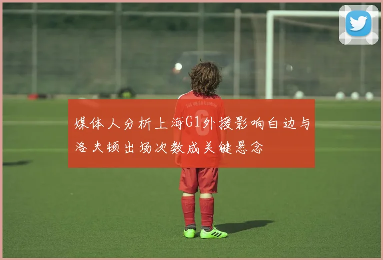 媒体人分析上海G1外援影响白边与洛夫顿出场次数成关键悬念