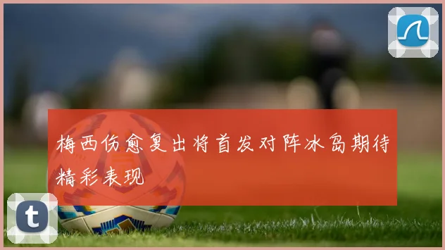 梅西伤愈复出将首发对阵冰岛期待精彩表现