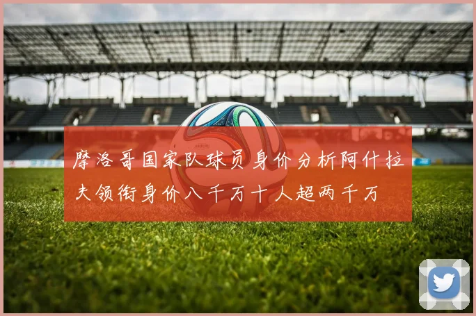 摩洛哥国家队球员身价分析阿什拉夫领衔身价八千万十人超两千万