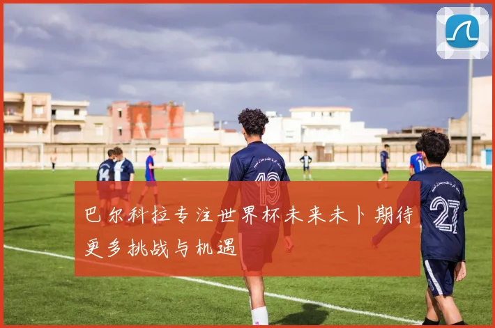 巴尔科拉专注世界杯未来未卜期待更多挑战与机遇